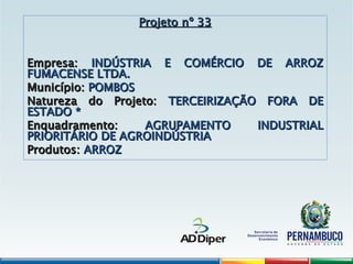 Projeto nº 33
Projeto nº 33
Empresa:
Empresa: INDÚSTRIA E COMÉRCIO DE ARROZ
INDÚSTRIA E COMÉRCIO DE ARROZ
FUMACENSE LTDA.
FUMACENSE LTDA.
Município:
Município: POMBOS
POMBOS
Natureza do Projeto:
Natureza do Projeto: TERCEIRIZAÇÃO FORA DE
TERCEIRIZAÇÃO FORA DE
ESTADO *
ESTADO *
Enquadramento:
Enquadramento: AGRUPAMENTO INDUSTRIAL
AGRUPAMENTO INDUSTRIAL
PRIORITÁRIO DE AGROINDÚSTRIA
PRIORITÁRIO DE AGROINDÚSTRIA
Produtos:
Produtos: ARROZ
ARROZ
 