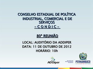 CONSELHO ESTADUAL DE POLÍTICA
CONSELHO ESTADUAL DE POLÍTICA
INDUSTRIAL, COMERCIAL E DE
INDUSTRIAL, COMERCIAL E DE
SERVIÇOS
SERVIÇOS
- C O N D I C -
- C O N D I C -
80ª REUNIÃO
80ª REUNIÃO
LOCAL: AUDITÓRIO DA ADDIPER
LOCAL: AUDITÓRIO DA ADDIPER
DATA: 11 DE OUTUBRO DE 2012
DATA: 11 DE OUTUBRO DE 2012
HORÁRIO: 10h
HORÁRIO: 10h
 