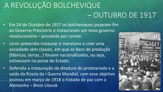 A REVOLUÇÃO BOLCHEVIQUE
– OUTUBRO DE 1917
• Em 24 de Outubro de 1917 os bolcheviques puseram fim
ao Governo Provisório e instauraram um novo governo
revolucionário – presidido por Lenine
• Lenin pretendia instaurar o marxismo e criar uma
sociedade sem classes, em que os bens de produção
(fábricas, terras…) fossem nacionalizados, ou seja,
estivessem na posse do Estado.
• Defendia a instauração da ditadura do proletariado e a
saída da Rússia da I Guerra Mundial, com esse objetivo
assinou em março de 1918 o tratado de paz com a
Alemanha – Brest Litovsk
 