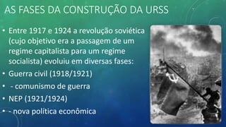 AS FASES DA CONSTRUÇÃO DA URSS
• Entre 1917 e 1924 a revolução soviética
(cujo objetivo era a passagem de um
regime capitalista para um regime
socialista) evoluiu em diversas fases:
• Guerra civil (1918/1921)
• - comunismo de guerra
• NEP (1921/1924)
• - nova política econômica
 