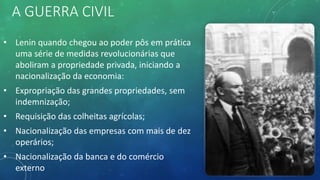 A GUERRA CIVIL
• Lenin quando chegou ao poder pôs em prática
uma série de medidas revolucionárias que
aboliram a propriedade privada, iniciando a
nacionalização da economia:
• Expropriação das grandes propriedades, sem
indemnização;
• Requisição das colheitas agrícolas;
• Nacionalização das empresas com mais de dez
operários;
• Nacionalização da banca e do comércio
externo
 