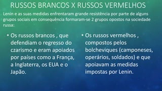 RUSSOS BRANCOS X RUSSOS VERMELHOS
Lenin e as suas medidas enfrentaram grande resistência por parte de alguns
grupos sociais em consequência formaram-se 2 grupos opostos na sociedade
russa:
• Os russos brancos , que
defendiam o regresso do
czarismo e eram apoiados
por países como a França,
a Inglaterra, os EUA e o
Japão.
• Os russos vermelhos ,
compostos pelos
bolcheviques (camponeses,
operários, soldados) e que
apoiavam as medidas
impostas por Lenin.
 