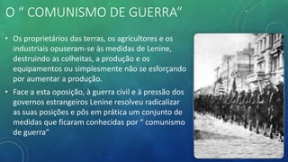 O “ COMUNISMO DE GUERRA”
• Os proprietários das terras, os agricultores e os
industriais opuseram-se às medidas de Lenine,
destruindo as colheitas, a produção e os
equipamentos ou simplesmente não se esforçando
por aumentar a produção.
• Face a esta oposição, à guerra civil e à pressão dos
governos estrangeiros Lenine resolveu radicalizar
as suas posições e pôs em prática um conjunto de
medidas que ficaram conhecidas por “ comunismo
de guerra”
 