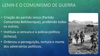 LENIN E O COMUNISMO DE GUERRA
• Criação do partido único (Partido
Comunista Bolchevique), proibindo todos
os outros;
• Instituiu a censura e a polícia política
(tcheca);
• Ordenou a perseguição, tortura e morte
dos adversários políticos.
 