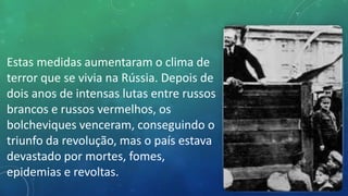 Estas medidas aumentaram o clima de
terror que se vivia na Rússia. Depois de
dois anos de intensas lutas entre russos
brancos e russos vermelhos, os
bolcheviques venceram, conseguindo o
triunfo da revolução, mas o país estava
devastado por mortes, fomes,
epidemias e revoltas.
 