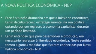 A NOVA POLÍTICA ECONÔMICA - NEP
• Face à situação dramática em que a Rússia se encontrava,
Lenin decidiu recuar, estrategicamente, na sua política
optando por um regresso à economia capitalista, durante
um período limitado.
• Lenin entendeu que para desenvolver a produção, era
necessário regressar à liberdade econômica. Neste sentido
tomou algumas medidas que ficaram conhecidas por Nova
Política Econômica– NEP.
 