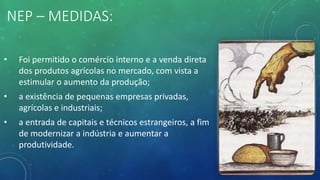NEP – MEDIDAS:
• Foi permitido o comércio interno e a venda direta
dos produtos agrícolas no mercado, com vista a
estimular o aumento da produção;
• a existência de pequenas empresas privadas,
agrícolas e industriais;
• a entrada de capitais e técnicos estrangeiros, a fim
de modernizar a indústria e aumentar a
produtividade.
 