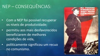 NEP – CONSEQUÊNCIAS:
• Com a NEP foi possível recuperar
os níveis de produtividade;
• permitiu aos mais desfavorecidos
beneficiarem de melhores
condições de vida,
• politicamente significou um recuo
no comunismo.
 