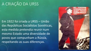 A CRIAÇÃO DA URSS
Em 1922 foi criada a URSS – União
das Repúblicas Socialistas Soviéticas,
esta medida pretendia reunir num
mesmo Estado uma diversidade de
povos que compunham a Rússia,
respeitando as suas diferenças.
 