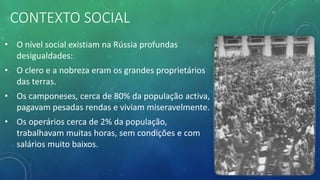 CONTEXTO SOCIAL
• O nível social existiam na Rússia profundas
desigualdades:
• O clero e a nobreza eram os grandes proprietários
das terras.
• Os camponeses, cerca de 80% da população activa,
pagavam pesadas rendas e viviam miseravelmente.
• Os operários cerca de 2% da população,
trabalhavam muitas horas, sem condições e com
salários muito baixos.
 