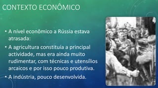 CONTEXTO ECONÔMICO
• A nível econômico a Rússia estava
atrasada:
• A agricultura constituía a principal
actividade, mas era ainda muito
rudimentar, com técnicas e utensílios
arcaicos e por isso pouco produtiva.
• A indústria, pouco desenvolvida.
 