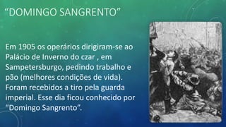 “DOMINGO SANGRENTO”
Em 1905 os operários dirigiram-se ao
Palácio de Inverno do czar , em
Sampetersburgo, pedindo trabalho e
pão (melhores condições de vida).
Foram recebidos a tiro pela guarda
imperial. Esse dia ficou conhecido por
“Domingo Sangrento”.
 