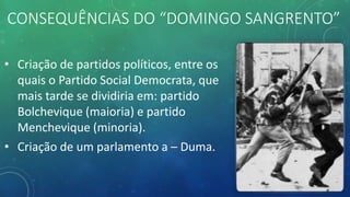 CONSEQUÊNCIAS DO “DOMINGO SANGRENTO”
• Criação de partidos políticos, entre os
quais o Partido Social Democrata, que
mais tarde se dividiria em: partido
Bolchevique (maioria) e partido
Menchevique (minoria).
• Criação de um parlamento a – Duma.
 