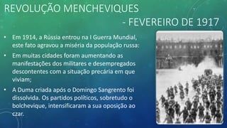 REVOLUÇÃO MENCHEVIQUES
- FEVEREIRO DE 1917
• Em 1914, a Rússia entrou na I Guerra Mundial,
este fato agravou a miséria da população russa:
• Em muitas cidades foram aumentando as
manifestações dos militares e desempregados
descontentes com a situação precária em que
viviam;
• A Duma criada após o Domingo Sangrento foi
dissolvida. Os partidos políticos, sobretudo o
bolchevique, intensificaram a sua oposição ao
czar.
 