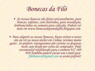 Bonecas da Filó   As nossas bonecas são feitas artesanalmente, para brincar, enfeitar, com cheirinhos, para recordação, lembrancinhas ou somente para colecção. Poderá ver mais em www.bonecasdepanodafilo.blogspot.com  Para adquirir as nossas bonecas, basta visitar o nosso site ou vir ao nosso atelier em Lisboa; teremos muito gosto . Se preferir, entregaremos por correio; as despesas neste caso ficam por conta do comprador. Pode encomendar telefonando para o número 917 169 929.Também poderá enviar um e-mail para  [email_address]  se assim preferir! 