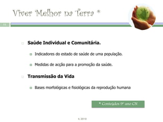 Viver Melhor na Terra *
11




          Saúde Individual e Comunitária.

              Indicadores do estado de saúde de uma população.

              Medidas de acção para a promoção da saúde.


          Transmissão da Vida

              Bases morfológicas e fisiológicas da reprodução humana



                                                   * Conteúdos 9º ano CN


                                       IL 2010
 
