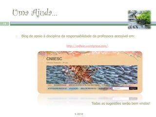 Uma Ajuda…
13



        Blog de apoio à disciplina da responsabilidade da professora acessível em:

                                      http://cn8esc.wordpress.com/




                                                      Todas as sugestões serão bem vindas!

                                           IL 2010
 