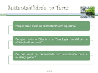 Sustentabilidade na Terra
4




       Porque razão estão os ecossistemas em equilíbrio?



       De que modo a Ciência e a Tecnologia rentabilizam a
       utilização de recursos?



       De que modo a humanidade tem contribuído para a
       mudança global?



                                IL 2010
 