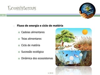 Ecossistemas
6




         Fluxo de energia e ciclo de matéria

             Cadeias alimentares

             Teias alimentares

             Ciclo de matéria

             Sucessão ecológica

             Dinâmica dos ecossistemas




                                    IL 2010
 