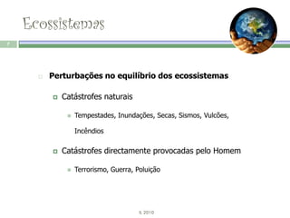 Ecossistemas
7




         Perturbações no equilíbrio dos ecossistemas

             Catástrofes naturais

                  Tempestades, Inundações, Secas, Sismos, Vulcões,

                   Incêndios

             Catástrofes directamente provocadas pelo Homem

                  Terrorismo, Guerra, Poluição




                                        IL 2010
 