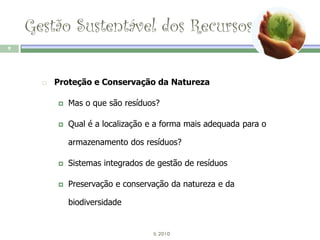 Gestão Sustentável dos Recursos
9




         Proteção e Conservação da Natureza

             Mas o que são resíduos?

             Qual é a localização e a forma mais adequada para o

              armazenamento dos resíduos?

             Sistemas integrados de gestão de resíduos

             Preservação e conservação da natureza e da

              biodiversidade


                                   IL 2010
 