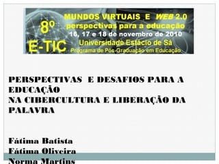 PERSPECTIVAS E DESAFIOS PARA A
EDUCAÇÃO
NA CIBERCULTURA E LIBERAÇÃO DA
PALAVRA
Fátima Batista
Fátima Oliveira
Norma Martins
 