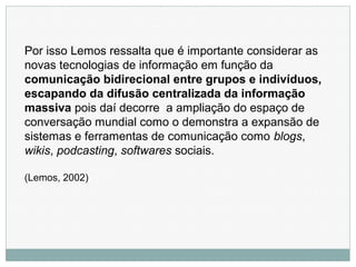 Por isso Lemos ressalta que é importante considerar as
novas tecnologias de informação em função da
comunicação bidirecional entre grupos e indivíduos,
escapando da difusão centralizada da informação
massiva pois daí decorre a ampliação do espaço de
conversação mundial como o demonstra a expansão de
sistemas e ferramentas de comunicação como blogs,
wikis, podcasting, softwares sociais.
(Lemos, 2002)
 