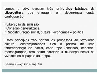 Lemos e Lévy evocam três princípios básicos da
cibercultura que emergem em decorrência desta
configuração:
• Liberação da emissão
• Conexão generalizada
• Reconfiguração social, cultural, econômica e política.
Estes princípios vão nortear os processos de “evolução
cultural” contemporâneos. Sob o prisma de uma
fenomenologia do social, esse tripé (emissão, conexão,
reconfiguração) tem como corolário a mudança social na
vivência do espaço e do tempo.
(Lemos e Levy, 2010, pág. 45)
 