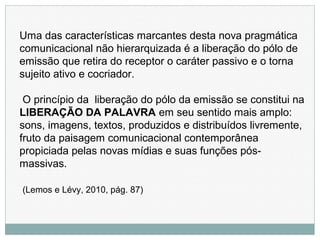 Uma das características marcantes desta nova pragmática
comunicacional não hierarquizada é a liberação do pólo de
emissão que retira do receptor o caráter passivo e o torna
sujeito ativo e cocriador.
O princípio da liberação do pólo da emissão se constitui na
LIBERAÇÃO DA PALAVRA em seu sentido mais amplo:
sons, imagens, textos, produzidos e distribuídos livremente,
fruto da paisagem comunicacional contemporânea
propiciada pelas novas mídias e suas funções pós-
massivas.
(Lemos e Lévy, 2010, pág. 87)
 