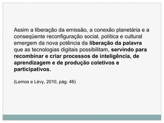 Assim a liberação da emissão, a conexão planetária e a
conseqüente reconfiguração social, política e cultural
emergem da nova potência da liberação da palavra
que as tecnologias digitais possibilitam, servindo para
recombinar e criar processos de inteligência, de
aprendizagem e de produção coletivos e
participativos.
(Lemos e Lévy, 2010, pág. 46)
 