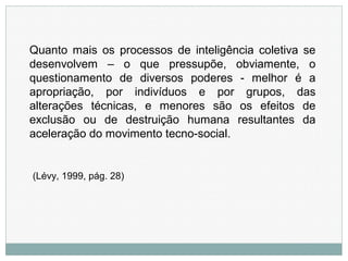 Quanto mais os processos de inteligência coletiva se
desenvolvem – o que pressupõe, obviamente, o
questionamento de diversos poderes - melhor é a
apropriação, por indivíduos e por grupos, das
alterações técnicas, e menores são os efeitos de
exclusão ou de destruição humana resultantes da
aceleração do movimento tecno-social.
(Lévy, 1999, pág. 28)
 