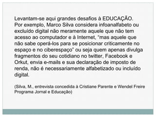 Levantam-se aqui grandes desafios à EDUCAÇÃO.
Por exemplo, Marco Silva considera infoanalfabeto ou
excluído digital não meramente aquele que não tem
acesso ao computador e à Internet, “mas aquele que
não sabe operá-los para se posicionar criticamente no
espaço e no ciberespaço” ou seja quem apenas divulga
fragmentos do seu cotidiano no twitter, Facebook e
Orkut, envia e-mails e sua declaração de imposto de
renda, não é necessariamente alfabetizado ou incluído
digital.
(Silva, M., entrevista concedida à Cristiane Parente e Wendel Freire
Programa Jornal e Educação)
 