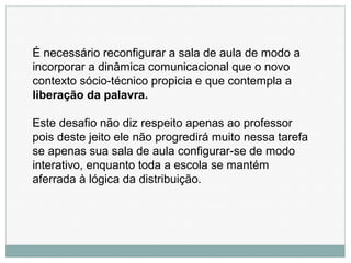 É necessário reconfigurar a sala de aula de modo a
incorporar a dinâmica comunicacional que o novo
contexto sócio-técnico propicia e que contempla a
liberação da palavra.
Este desafio não diz respeito apenas ao professor
pois deste jeito ele não progredirá muito nessa tarefa
se apenas sua sala de aula configurar-se de modo
interativo, enquanto toda a escola se mantém
aferrada à lógica da distribuição.
 