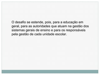 O desafio se estende, pois, para a educação em
geral, para as autoridades que atuam na gestão dos
sistemas gerais de ensino e para os responsáveis
pela gestão de cada unidade escolar.
 