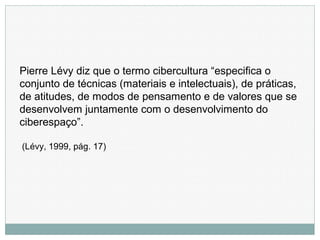 Pierre Lévy diz que o termo cibercultura “especifica o
conjunto de técnicas (materiais e intelectuais), de práticas,
de atitudes, de modos de pensamento e de valores que se
desenvolvem juntamente com o desenvolvimento do
ciberespaço”.
(Lévy, 1999, pág. 17)
 