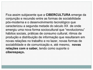 Fica assim subjacente que a CIBERCULTURA emerge da
conjunção e recursão entre as formas de sociabilidade
pós-moderna e o desenvolvimento tecnológico que
caracterizou a segunda metade do século XX de onde
emergiu uma nova forma sociocultural que “revolucionou”
hábitos sociais, práticas de consumo cultural, ritmos de
produção e distribuição de informação que resultaram em
novas relações no trabalho e no lazer, novas formas de
sociabilidade e de comunicação e, até mesmo, novas
relações com o saber, tendo como suporte o
ciberespaço.
 