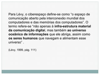 Para Lévy, o ciberespaço define-se como “o espaço de
comunicação aberto pela interconexão mundial dos
computadores e das memórias dos computadores”. O
termo refere-se “não apenas à infra-estrutura material
da comunicação digital, mas também ao universo
oceânico de informações que ele abriga, assim como
os seres humanos que navegam e alimentam esse
universo” .
(Lévy, 1999, pág. 111)
 