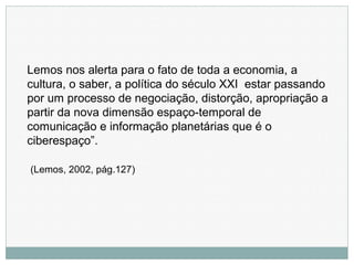 Lemos nos alerta para o fato de toda a economia, a
cultura, o saber, a política do século XXI estar passando
por um processo de negociação, distorção, apropriação a
partir da nova dimensão espaço-temporal de
comunicação e informação planetárias que é o
ciberespaço”.
(Lemos, 2002, pág.127)
 