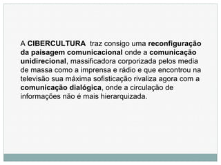 A CIBERCULTURA traz consigo uma reconfiguração
da paisagem comunicacional onde a comunicação
unidirecional, massificadora corporizada pelos media
de massa como a imprensa e rádio e que encontrou na
televisão sua máxima sofisticação rivaliza agora com a
comunicação dialógica, onde a circulação de
informações não é mais hierarquizada.
 