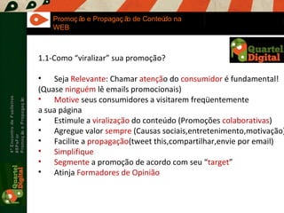 Maria Fernandes Marcel  Sampaio 4º Encontro de Fuzileiros  #8PsFor  Promoção e Propagação Promoção e Propagação de Conteúdo na WEB 1.1-Como “viralizar” sua promoção? Seja  Relevante : Chamar  atençã o do  consumidor  é fundamental! (Quase  ninguém  lê emails promocionais) Motive  seus consumidores a visitarem freqüentemente a sua página Estimule a  viralização  do conteúdo (Promoções  colaborativas )  Agregue valor  sempre  (Causas sociais,entretenimento,motivação) Facilite a  propagação (tweet this,compartilhar,envie por email) Simplifique Segmente  a promoção de acordo com seu “ target ” Atinja  Formadores de Opinião 