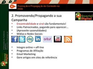 Maria Fernandes Marcel  Sampaio 4º Encontro de Fuzileiros  #8PsFor  Promoção e Propagação Promoção e Propagação de Conteúdo na WEB 2. Promovendo/Propagando a sua Campanha Encontrabilidade  e  viral  são fundamentais! Links Patrocinados, pagando para aparecer... (Aproveite sazonalidades) Mídias e Redes Sociais Integre online + off-line Programas de Afiliação Email Marketing Gere artigos em sites de referência 