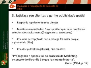 Maria Fernandes Marcel  Sampaio 4º Encontro de Fuzileiros  #8PsFor  Promoção e Propagação Promoção e Propagação de Conteúdo na WEB 3. Satisfaça seu clientes e ganhe publicidade grátis! Responda rapidamente seus clientes Monitore necessidades: O consumidor quer seus problemas  solucionados rapidamente(Google alerts, tweetbeep)  Crie uma percepção de que a entrega foi maior do que  o prometido (Plus) Crie discípulos(Evangelistas) , não clientes! "Propaganda é apenas 1% do processo de Marketing,  o contato do dia-a-dia é o que realmente importa". Godri (1994, p. 17) 