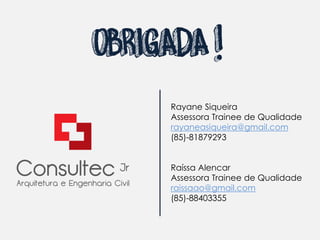 OBRIGADA !
         .
     Rayane Siqueira
     Assessora Trainee de Qualidade
     rayaneasiqueira@gmail.com
     (85)-81879293


     Raíssa Alencar
     Assessora Trainee de Qualidade
     raissaao@gmail.com
     (85)-88403355
 