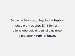 Surgiu na Fábrica da Toyota, no Japão,
   onde eram apenas 5S (5 Sensos),
 e foi criado pelo engenheiro químico
     e professor Kaoru Ishikawa.
 