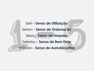 Seiri – Senso de Utilização
  Seiton – Senso de Ordenação
    Seiso – Senso de Limpeza
  Seiketsu – Senso de Bem Estar
Shitsuke – Senso de Autodisciplina
 