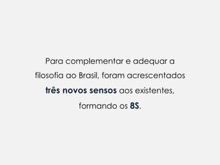 Para complementar e adequar a
filosofia ao Brasil, foram acrescentados
  três novos sensos aos existentes,
           formando os 8S.
 