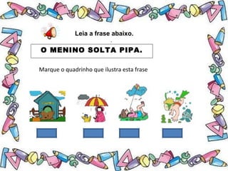 .
Leia a frase abaixo.
O MENINO SOLTA PIPA.
Marque o quadrinho que ilustra esta frase
 