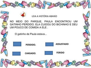 LEIA A HISTÓRIA ABAIXO
NO MEIO DO PARQUE, PAULA ENCONTROU UM
GATINHO PERDIDO. ELA CUIDOU DO BICHINHO E DEU
UM POUCO DE COMIDA A ELE .
PERDIDO.
CANSADO.
ASSUSTADO
FERIDO
O gatinho de Paula estava...
 