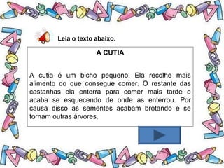 .Leia o texto abaixo.
A CUTIA
A cutia é um bicho pequeno. Ela recolhe mais
alimento do que consegue comer. O restante das
castanhas ela enterra para comer mais tarde e
acaba se esquecendo de onde as enterrou. Por
causa disso as sementes acabam brotando e se
tornam outras árvores.
 