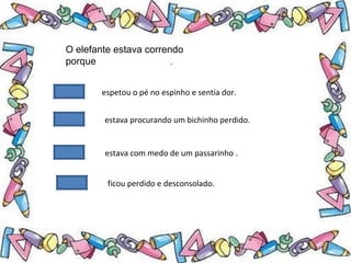 .
O elefante estava correndo
porque
espetou o pé no espinho e sentia dor.
estava procurando um bichinho perdido.
estava com medo de um passarinho .
ficou perdido e desconsolado.
 
